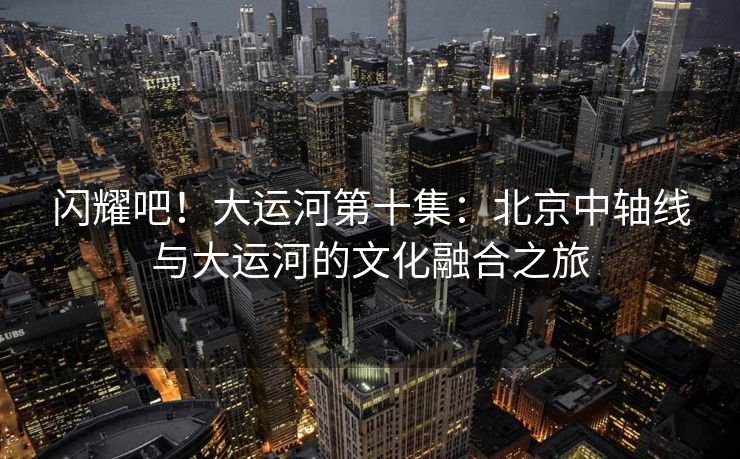 闪耀吧!大运河第十集:北京中轴线与大运河的文化融合之旅 闪耀吧!大运河第十集:北京中轴线与大运河的文化融合之旅