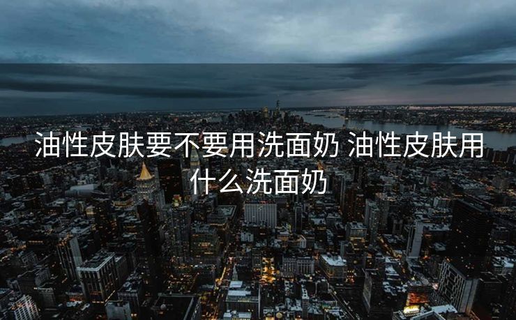 油性皮肤要不要用洗面奶 油性皮肤用什么洗面奶 油性皮肤要不要用洗面奶 油性皮肤用什么洗面奶