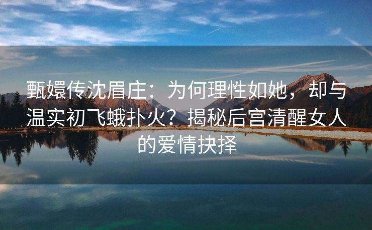 甄嬛传沈眉庄:为何理性如她,却与温实初飞蛾扑火?揭秘后宫清醒女人的爱情抉择 甄嬛传沈眉庄:为何理性如她,却与温实初飞蛾扑火?揭秘后宫清醒女人的爱情抉择