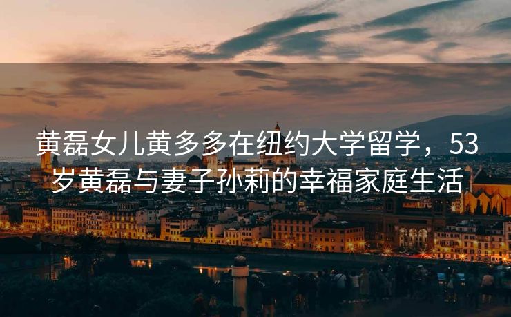 黄磊女儿黄多多在纽约大学留学，53岁黄磊与妻子孙莉的幸福家庭生活