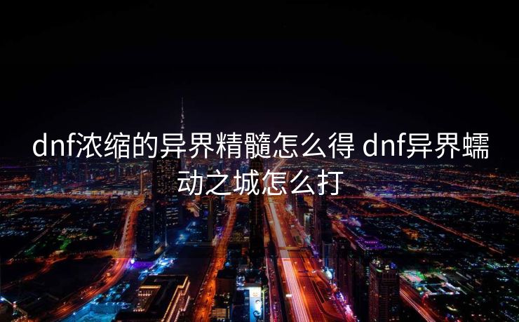 dnf浓缩的异界精髓怎么得 dnf异界蠕动之城怎么打 dnf浓缩的异界精髓怎么得 dnf异界蠕动之城怎么打