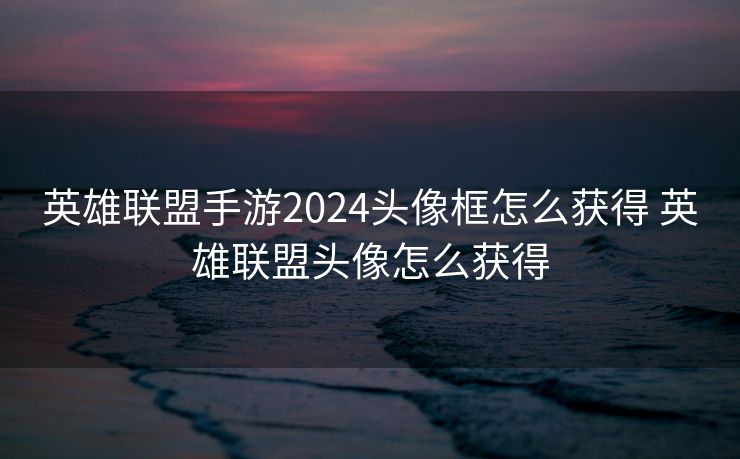 英雄联盟手游2024头像框怎么获得 英雄联盟头像怎么获得