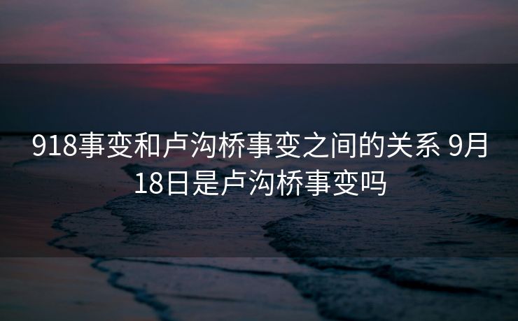 918事变和卢沟桥事变之间的关系 9月18日是卢沟桥事变吗 918事变和卢沟桥事变之间的关系 9月18日是卢沟桥事变吗