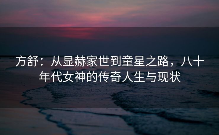 方舒:从显赫家世到童星之路,八十年代女神的传奇人生与现状 方舒:从显赫家世到童星之路,八十年代女神的传奇人生与现状