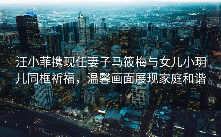 汪小菲携现任妻子马筱梅与女儿小玥儿同框祈福，温馨画面展现家庭和谐