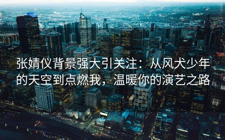 张婧仪背景强大引关注:从风犬少年的天空到点燃我,温暖你的演艺之路 张婧仪背景强大引关注:从风犬少年的天空到点燃我,温暖你的演艺之路