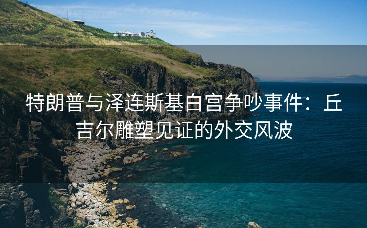 特朗普与泽连斯基白宫争吵事件:丘吉尔雕塑见证的外交风波 特朗普与泽连斯基白宫争吵事件:丘吉尔雕塑见证的外交风波