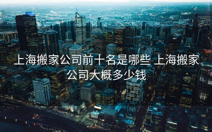 上海搬家公司前十名是哪些 上海搬家公司大概多少钱